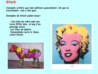 Kitsch
Concepte artístic que hom defineix generalment, bé que no
exactament, com a mal gust.

Exemples de kitsch poden ésser:

  • Una bola de vidre amb una
  torre Eiffel dins, al mig d'un
  paisatge nevat.
   Les flors de plàstic.
   Disneylàndia seria la típica
  ciutat kitsch.
 