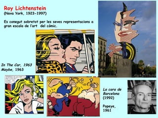 Roy Lichtenstein
 (Nova York, 1923-1997)

 Es conegut sobretot per les seves representacions a
 gran escala de l’art del còmic.




In The Car, 1963
Maybe, 1963




                                                       La cara de
                                                       Barcelona
                                                       (1992)

                                                       Popeye,
                                                       1961
 