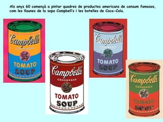Als anys 60 començà a pintar quadres de productes americans de consum famosos,
com les llaunes de la sopa Campbell’s i les botelles de Coca-Cola.
 