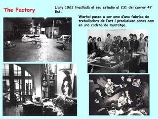 L’any 1963 traslladà el seu estudio al 231 del carrer 47
The Factory   Est.
                           Warhol passa a ser amo d’una fabrica de
                           treballadors de l’art i produeixen obres com
                           en una cadena de muntatge.
 