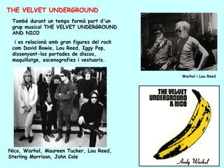 THE VELVET UNDERGROUND
 També durant un temps formà part d'un
 grup musical THE VELVET UNDERGROUND
 AND NICO
  i es relacionà amb gran figures del rock
 com David Bowie, Lou Reed, Iggy Pop,
 dissenyant-los portades de discos,
 maquillatge, escenografies i vestuaris.


                                             Warhol i Lou Reed




Nico, Warhol, Maureen Tucker, Lou Reed,
Sterling Morrison, John Cale
 