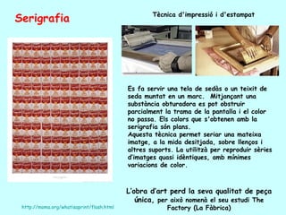 Serigrafia                                         Tècnica d'impressió i d'estampat




                                           Es fa servir una tela de sedàs o un teixit de
                                           seda muntat en un marc. Mitjançant una
                                           substància obturadora es pot obstruir
                                           parcialment la trama de la pantalla i el color
                                           no passa. Els colors que s'obtenen amb la
                                           serigrafia són plans.
                                           Aquesta tècnica permet seriar una mateixa
                                           imatge, a la mida desitjada, sobre llenços i
                                           altres suports. La utilitzà per reproduir sèries
                                           d’imatges quasi idèntiques, amb mínimes
                                           variacions de color.



                                           L’obra d’art perd la seva qualitat de peça
                                              única, per això nomenà el seu estudi The
 http://moma.org/whatisaprint/flash.html                Factory (La Fàbrica)
 