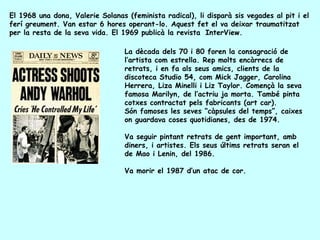 El 1968 una dona, Valerie Solanas (feminista radical), li disparà sis vegades al pit i el
ferí greument. Van estar 6 hores operant-lo. Aquest fet el va deixar traumatitzat
per la resta de la seva vida. El 1969 publicà la revista InterView.

                                  La dècada dels 70 i 80 foren la consagració de
                                  l’artista com estrella. Rep molts encàrrecs de
                                  retrats, i en fa als seus amics, clients de la
                                  discoteca Studio 54, com Mick Jagger, Carolina
                                  Herrera, Liza Minelli i Liz Taylor. Començà la seva
                                  famosa Marilyn, de l’actriu ja morta. També pinta
                                  cotxes contractat pels fabricants (art car).
                                  Són famoses les seves “càpsules del temps”, caixes
                                  on guardava coses quotidianes, des de 1974.

                                  Va seguir pintant retrats de gent important, amb
                                  diners, i artistes. Els seus últims retrats seran el
                                  de Mao i Lenin, del 1986.

                                  Va morir el 1987 d’un atac de cor.
 