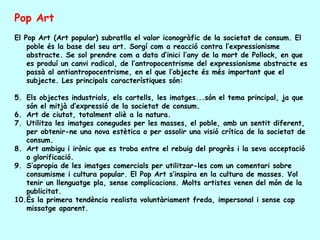 Pop Art
El Pop Art (Art popular) subratlla el valor iconogràfic de la societat de consum. El
    poble és la base del seu art. Sorgí com a reacció contra l’expressionisme
    abstracte. Se sol prendre com a data d’inici l’any de la mort de Pollock, en que
    es produí un canvi radical, de l’antropocentrisme del expressionisme abstracte es
    passà al antiantropocentrisme, en el que l’objecte és més important que el
    subjecte. Les principals característiques són:

5. Els objectes industrials, els cartells, les imatges...són el tema principal, ja que
   són el mitjà d’expressió de la societat de consum.
6. Art de ciutat, totalment aliè a la natura.
7. Utilitza les imatges conegudes per les masses, el poble, amb un sentit diferent,
   per obtenir-ne una nova estètica o per assolir una visió crítica de la societat de
   consum.
8. Art ambigu i irònic que es troba entre el rebuig del progrès i la seva acceptació
   o glorificació.
9. S’apropia de les imatges comercials per utilitzar-les com un comentari sobre
   consumisme i cultura popular. El Pop Art s’inspira en la cultura de masses. Vol
   tenir un llenguatge pla, sense complicacions. Molts artistes venen del món de la
   publicitat.
10.És la primera tendència realista voluntàriament freda, impersonal i sense cap
   missatge aparent.
 