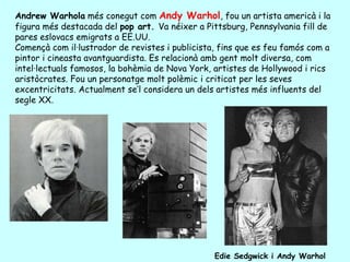 Andrew Warhola més conegut com Andy Warhol, fou un artista americà i la
figura més destacada del pop art. Va néixer a Pittsburg, Pennsylvania fill de
pares eslovacs emigrats a EE.UU.
Començà com il·lustrador de revistes i publicista, fins que es feu famós com a
pintor i cineasta avantguardista. Es relacionà amb gent molt diversa, com
intel·lectuals famosos, la bohèmia de Nova York, artistes de Hollywood i rics
aristòcrates. Fou un personatge molt polèmic i criticat per les seves
excentricitats. Actualment se’l considera un dels artistes més influents del
segle XX.




                                                 Edie Sedgwick i Andy Warhol
 