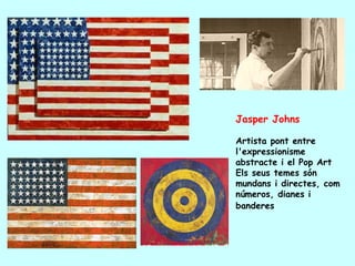 Jasper Johns

Artista pont entre
l'expressionisme
abstracte i el Pop Art
Els seus temes són
mundans i directes, com
números, dianes i
banderes
 