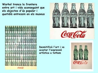 Warhol trenca la frontera
entre art i vida aconseguint que
els objectes d'ús popular i
quotidià entressin en els museus




                           Desmitificà l'art i va
                           acostar l'expressió
                           artística a tothom
 