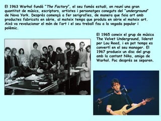 El 1963 Warhol fundà “The Factory”, el seu famós estudi, on reuní una gran
quantitat de músics, escriptors, artistes i personatges coneguts del “underground”
de Nova York. Després començà a fer serigrafies, de manera que feia art amb
productes fabricats en sèrie, al mateix temps que produïa en sèrie el mateix art.
Això va revolucionar el món de l’art i el seu treball fou a la vegada popular i
polèmic.
                                                    El 1965 coneix el grup de música
                                                    The Velvet Underground, liderat
                                                    per Lou Reed, i en pot temps es
                                                    convertí en el seu manager. El
                                                    1967 produeix un disc del grup
                                                    amb la cantant Niko, amiga de
                                                    Warhol. Poc després se separen.
 