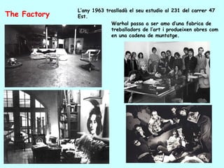 L’any 1963 traslladà el seu estudio al 231 del carrer 47
The Factory   Est.
                           Warhol passa a ser amo d’una fabrica de
                           treballadors de l’art i produeixen obres com
                           en una cadena de muntatge.
 