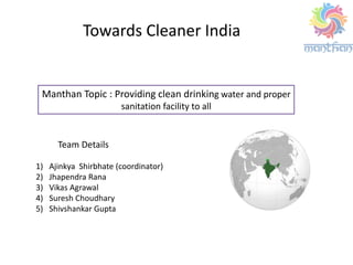 Manthan Topic : Providing clean drinking water and proper
sanitation facility to all
Team Details
1) Ajinkya Shirbhate (coordinator)
2) Jhapendra Rana
3) Vikas Agrawal
4) Suresh Choudhary
5) Shivshankar Gupta
Towards Cleaner India
 