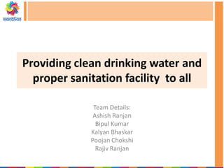 Providing clean drinking water and
proper sanitation facility to all
Team Details:
Ashish Ranjan
Bipul Kumar
Kalyan Bhaskar
Poojan Chokshi
Rajiv Ranjan
 