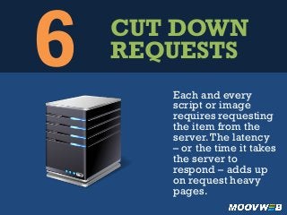 6 CUT DOWN
REQUESTS
Each and every
script or image
requires requesting
the item from the
server.The latency
– or the time it takes
the server to
respond – adds up
on request heavy
pages.
 