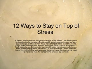 12 Ways to Stay on Top of Stress   It takes a million years for one gene to change in our bodies. One million years! I'm bringing this up because, physiologically, we're the same humans we were 300 years ago. But look at how things have changed in that short time. Some things make life easier now: washers and dryers, transportation, abundance of food, electricity, etc. But some things make life today more insane: cell phones, traffic, increased population, fake food, TV, busy schedules. I heard a statistic from a doctor-friend that we make more decisions in one day than people used to make in a year. No wonder we're stressed out so much 