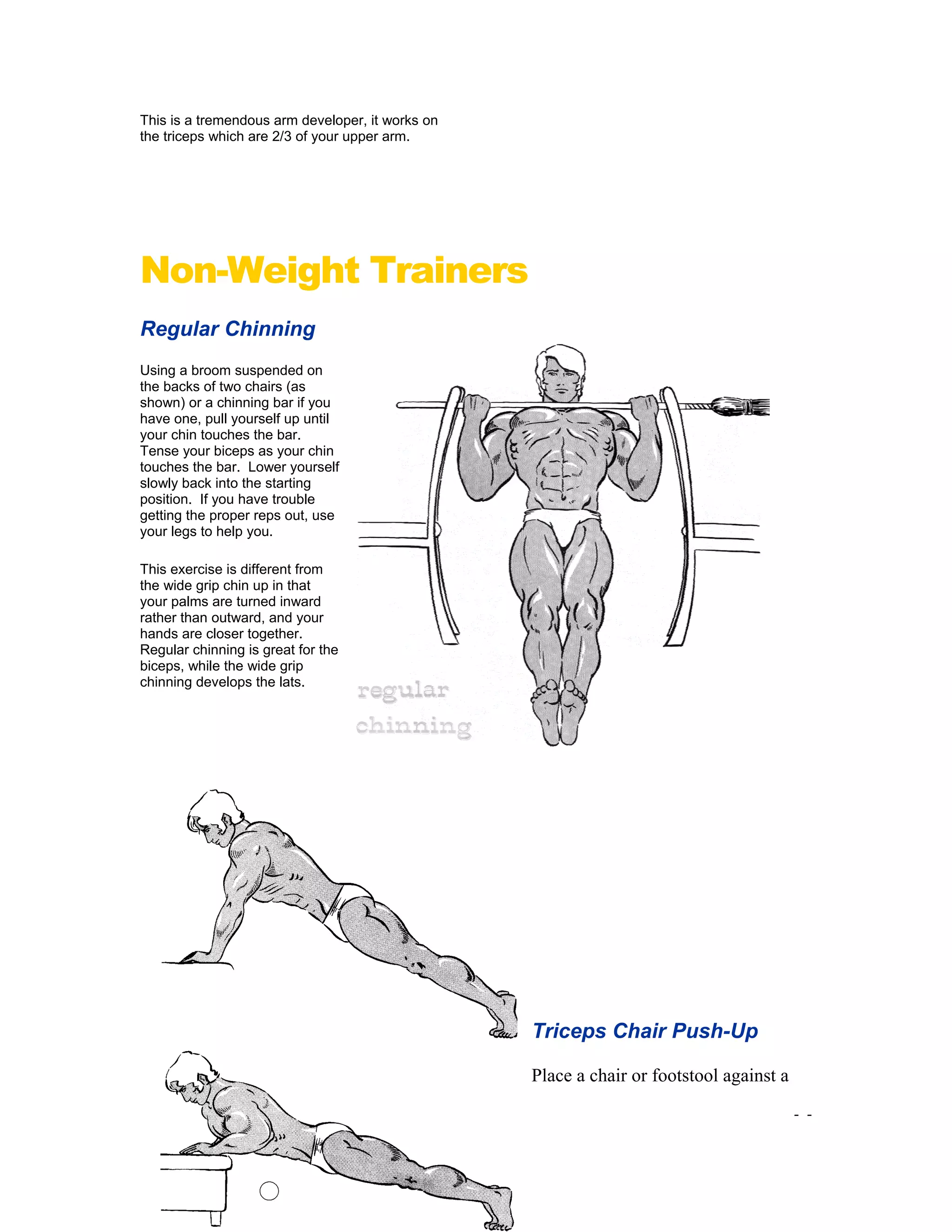 This is a tremendous arm developer, it works on
the triceps which are 2/3 of your upper arm.
Non-Weight Trainers
Regular Chinning
Using a broom suspended on
the backs of two chairs (as
shown) or a chinning bar if you
have one, pull yourself up until
your chin touches the bar.
Tense your biceps as your chin
touches the bar. Lower yourself
slowly back into the starting
position. If you have trouble
getting the proper reps out, use
your legs to help you.
This exercise is different from
the wide grip chin up in that
your palms are turned inward
rather than outward, and your
hands are closer together.
Regular chinning is great for the
biceps, while the wide grip
chinning develops the lats.
- -63
Triceps Chair Push-Up
Place a chair or footstool against a
 