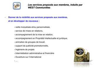 Les services proposés aux membres, induits par WEST CommunitiesDonner de la visibilité aux services proposés aux membres,       et en développer de nouveaux :	- veillemutualisée et/oupersonnalisée, 	- service de mises en relations,	- accompagnement de la mise en relation,	- accompagnement en PropriétéIntellectuelle et juridique,	- animation de groupes de travail,	- support de publicitépromotionnelle, 	- Ingénierie de projets	- Intermédiation administrative et financière	- Ouverturesurl’international	- …