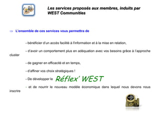 Les services proposés aux membres, induits par WEST CommunitiesL’ensemble de ces services vouspermettra de - bénéficier d’un accèsfacilitéà l'information et à la mise en relation,	- d’avoir un comportement plus en adéquation avec vosbesoinsgrâce à l’approche cluster	- de gagner en efficacité et en temps, 	- d’affinervoschoixstratégiques !	- De développer le	- et de nourrir le nouveau modèleéconomiquedanslequel nous devons nous inscrireRéflex’ WEST