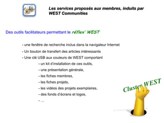 Les services proposés aux membres, induits par WEST CommunitiesDes outilsfacilitateurspermettant le réflex’ WEST- unefenêtre de rechercheinclusdans la navigateur Internet	- Un bouton de transfert des articles intéressants	- Uneclé USB aux couleurs de WEST comportant		- un kit d’installation de cesoutils, 		- uneprésentationgénérale, 		- les fiches membres, 		- les fiches projets, 		- les vidéos des projetsexemplaires, 		- des fondsd’écrans et logos, 		- …