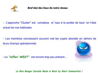 Bref état des lieux de notre réseau-  L'approche "Cluster" estcomplexe  et "pas à la portée de tous“ en l’étatactuel de nos habitudes  Les membresconnaissentsouvent mal les sujetsabordés en dehors de leurs champs opérationnels- Le “réflex’ WEST”  est encore troppeuprésent…    Le Bien Manger Durable Made in West by West Communities !