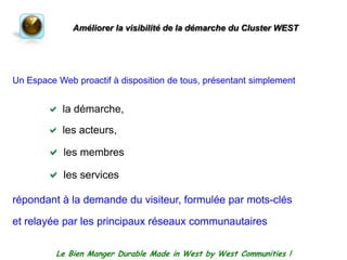 Améliorer la visibilité de la démarche du Cluster WESTUn Espace Web proactif à disposition de tous, présentantsimplementla démarche, les acteurs, les membresles servicesrépondant à la demande du visiteur, formulée par mots-cléset relayée par les principauxréseauxcommunautairesLe Bien Manger Durable Made in West by West Communities !