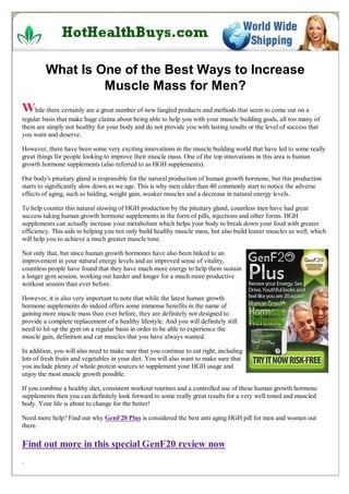 What Is One of the Best Ways to Increase
                  Muscle Mass for Men?
While there certainly are a great number of new fangled products and methods that seem to come out on a
regular basis that make huge claims about being able to help you with your muscle building goals, all too many of
them are simply not healthy for your body and do not provide you with lasting results or the level of success that
you want and deserve.

However, there have been some very exciting innovations in the muscle building world that have led to some really
great things for people looking to improve their muscle mass. One of the top innovations in this area is human
growth hormone supplements (also referred to as HGH supplements).

Our body's pituitary gland is responsible for the natural production of human growth hormone, but this production
starts to significantly slow down as we age. This is why men older than 40 commonly start to notice the adverse
effects of aging, such as balding, weight gain, weaker muscles and a decrease in natural energy levels.

To help counter this natural slowing of HGH production by the pituitary gland, countless men have had great
success taking human growth hormone supplements in the form of pills, injections and other forms. HGH
supplements can actually increase your metabolism which helps your body to break down your food with greater
efficiency. This aids in helping you not only build healthy muscle mass, but also build leaner muscles as well, which
will help you to achieve a much greater muscle tone.

Not only that, but since human growth hormones have also been linked to an
improvement in your natural energy levels and an improved sense of vitality,
countless people have found that they have much more energy to help them sustain
a longer gym session, working out harder and longer for a much more productive
workout session than ever before.

However, it is also very important to note that while the latest human growth
hormone supplements do indeed offers some immense benefits in the name of
gaining more muscle mass than ever before, they are definitely not designed to
provide a complete replacement of a healthy lifestyle. And you will definitely still
need to hit up the gym on a regular basis in order to be able to experience the
muscle gain, definition and cut muscles that you have always wanted.

In addition, you will also need to make sure that you continue to eat right, including
lots of fresh fruits and vegetables in your diet. You will also want to make sure that
you include plenty of whole protein sources to supplement your HGH usage and
enjoy the most muscle growth possible.

If you combine a healthy diet, consistent workout routines and a controlled use of these human growth hormone
supplements then you can definitely look forward to some really great results for a very well toned and muscled
body. Your life is about to change for the better!

Need more help? Find out why GenF20 Plus is considered the best anti aging HGH pill for men and women out
there.

Find out more in this special GenF20 review now
.
 