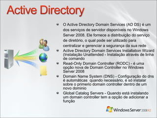 O Active Directory Domain Services (AD DS) é um dos serviços de servidor disponíveis no Windows Server 2008. Ele fornece a distribuição do serviço de diretório, o qual pode ser utilizado para centralizar e gerenciar a segurança da sua rede Active Directory Domain Services Installation Wizard (Instalação Unattended - Instalação através de linha de comando Read-Only Domain Controller (RODC) -  é uma opção nova de Domain Controller no Windows Server 2008 Domain Name System (DNS) - Configuração do dns é automáticas  quando necessário, é só instalar sobre o primerio domain controller dentro de um novo dominio Global Catalog Servers - Quando está instalando  um domain controller tem a opção de adicionar a função 