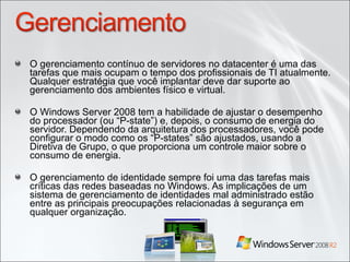 O gerenciamento contínuo de servidores no datacenter é uma das tarefas que mais ocupam o tempo dos profissionais de TI atualmente. Qualquer estratégia que você implantar deve dar suporte ao gerenciamento dos ambientes físico e virtual. O Windows Server 2008 tem a habilidade de ajustar o desempenho do processador (ou “P-state”) e, depois, o consumo de energia do servidor. Dependendo da arquitetura dos processadores, você pode configurar o modo como os “P-states” são ajustados, usando a Diretiva de Grupo, o que proporciona um controle maior sobre o consumo de energia. O gerenciamento de identidade sempre foi uma das tarefas mais críticas das redes baseadas no Windows. As implicações de um sistema de gerenciamento de identidades mal administrado estão entre as principais preocupações relacionadas à segurança em qualquer organização. 