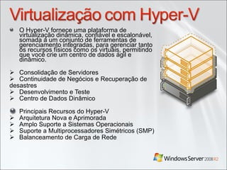 O Hyper-V fornece uma plataforma de virtualização dinâmica, confiável e escalonável, somada a um conjunto de ferramentas de gerenciamento integradas, para gerenciar tanto os recursos físicos como os virtuais, permitindo que você crie um centro de dados ágil e dinâmico. Consolidação de Servidores Continuidade de Negócios e Recuperação de desastres  Desenvolvimento e Teste  Centro de Dados Dinâmico Principais Recursos do Hyper-V  Arquitetura Nova e Aprimorada  Amplo Suporte a Sistemas Operacionais  Suporte a Multiprocessadores Simétricos (SMP)  Balanceamento de Carga de Rede  