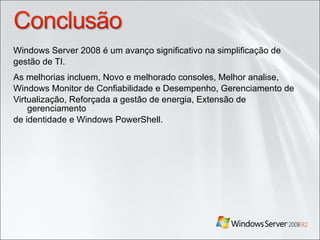 Windows Server 2008 é um avanço significativo na simplificação de gestão de TI. As melhorias incluem, Novo e melhorado consoles, Melhor analise, Windows Monitor de Confiabilidade e Desempenho, Gerenciamento de Virtualização, Reforçada a gestão de energia, Extensão de gerenciamento de identidade e Windows PowerShell. 