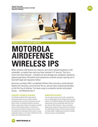 PRODUCT SPEC SHEET
MOTOROLA AIRDEFENSE SERVICES PLATFORM
WIRELESS IPS MODULE




 PREVENT COSTLY SECURITY BREACHES



MOTOROLA
AIRDEFENSE
WIRELESS IPS
When wireless LAN devices are insecure, your entire network backbone is left
vulnerable, no matter how much you have invested in IT security. The risk is
much more than financial – a breach can also damage your company’s reputation,
expose proprietary information and compromise customer privacy, leaving you to
face both legal and regulatory fallout.
Securing a wireless LAN is completely different than securing a wired network.
Attacks are transitory, occurring over the air, and you have no physical boundary
as the first line of defense. You need a way to constantly monitor and protect
access ... and Motorola has it.
CONSTANT, AUTOMATIC VIGILANCE                            UNMATCHED ACCURACY
The AirDefense Wireless IPS module detects               Just one insecure access point can let a unauthorized
and prevents attacks on your wireless network,           user or intruder bypass all your traditional wired security
automatically and in real time. By analyzing new and     systems. The AirDefense Wireless IPS module identifies
known threats, the AirDefense platform accurately        rogue devices and can automatically block them from
detects a wide range of threats and suspicious network   your network. Most important, it does so accurately,
activity. Context-aware detection, correlation and       targeting only intruders and rogue devices for termination.
multi-dimensional detection engines ensure that the      Less sophisticated wireless intrusion prevention systems
tool identifies only meaningful security events. Among   can easily disable a neighboring access point by mistake,
comparable systems on the market, AirDefense has the     leaving you open to unwanted liability.
lowest rate of false positive alarms.
 