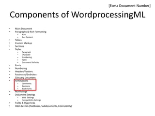 Components of WordprocessingML
• Main Document
• Paragraphs & Rich Formatting
– Runs
– Run Content
• Tables
• Custom Markup
• Sections
• Styles
– Paragraph
– Character
– Numbering
– Table
– Document Defaults
• Fonts
• Numbering
• Headers/Footers
• Footnotes/Endnotes
• Glossary Document
• Annotations
– Comments
– Revisions
– Bookmarks
• Mail Merge
• Document Settings
– Web Settings
– Compatibility Settings
• Fields & Hyperlinks
• Odds & Ends (Textboxes, Subdocuments, Extensibility)
[Ecma Document Number]
 
