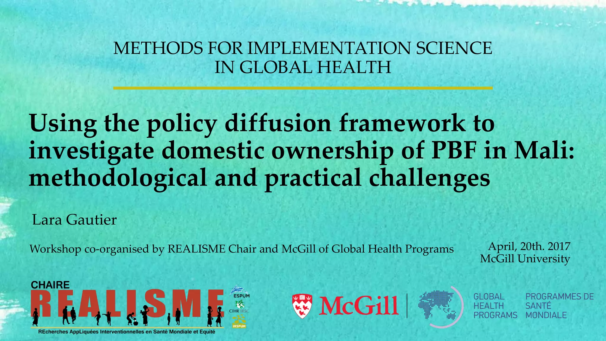 Using the policy diffusion framework to
investigate domestic ownership of PBF in Mali:
methodological and practical challenges
METHODS FOR IMPLEMENTATION SCIENCE
IN GLOBAL HEALTH
April, 20th. 2017
McGill University
Workshop co-organised by REALISME Chair and McGill of Global Health Programs
Lara Gautier
 