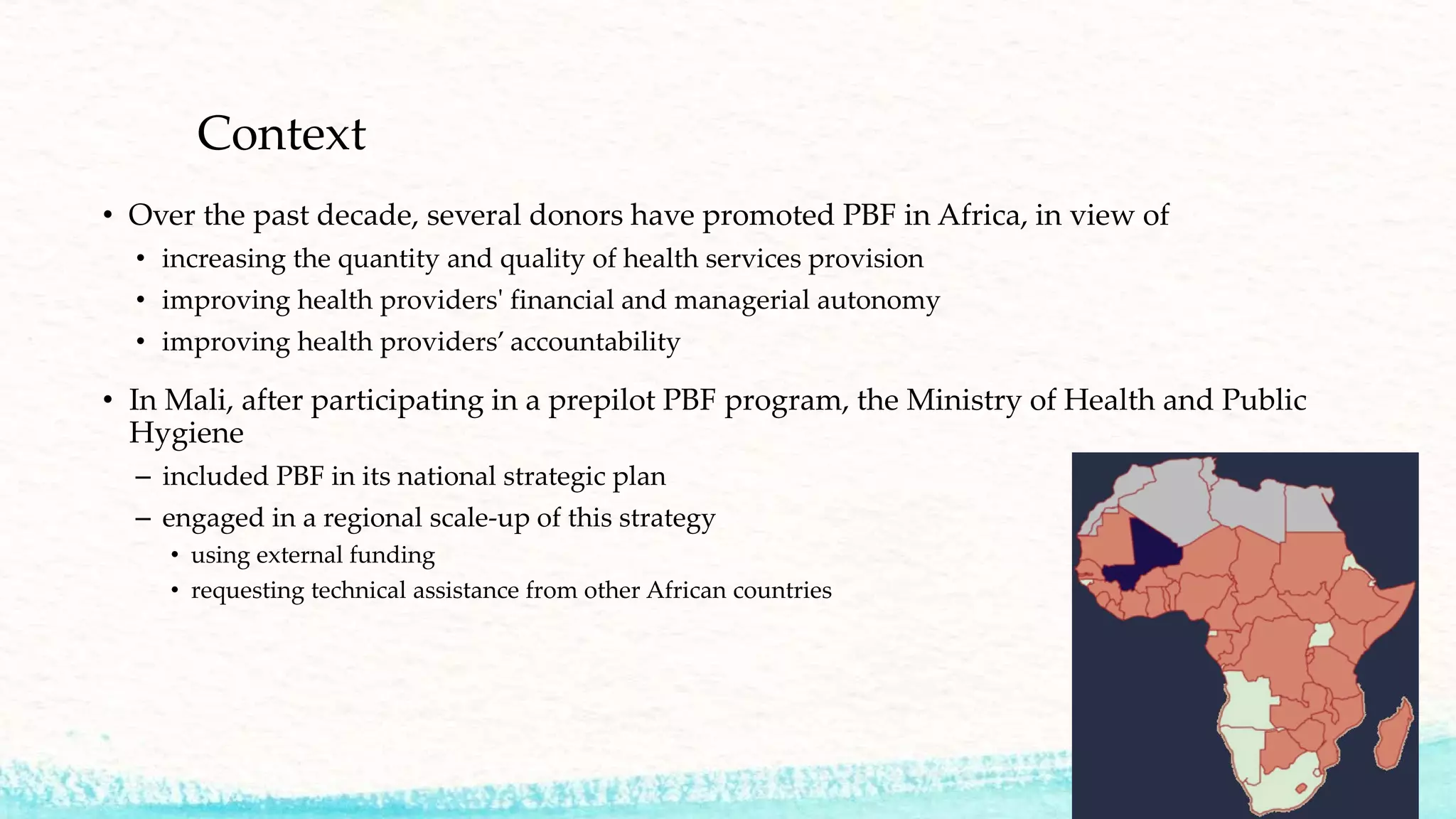 Context
• Over the past decade, several donors have promoted PBF in Africa, in view of
• increasing the quantity and quality of health services provision
• improving health providers' financial and managerial autonomy
• improving health providers’ accountability
• In Mali, after participating in a prepilot PBF program, the Ministry of Health and Public
Hygiene
– included PBF in its national strategic plan
– engaged in a regional scale-up of this strategy
• using external funding
• requesting technical assistance from other African countries
 