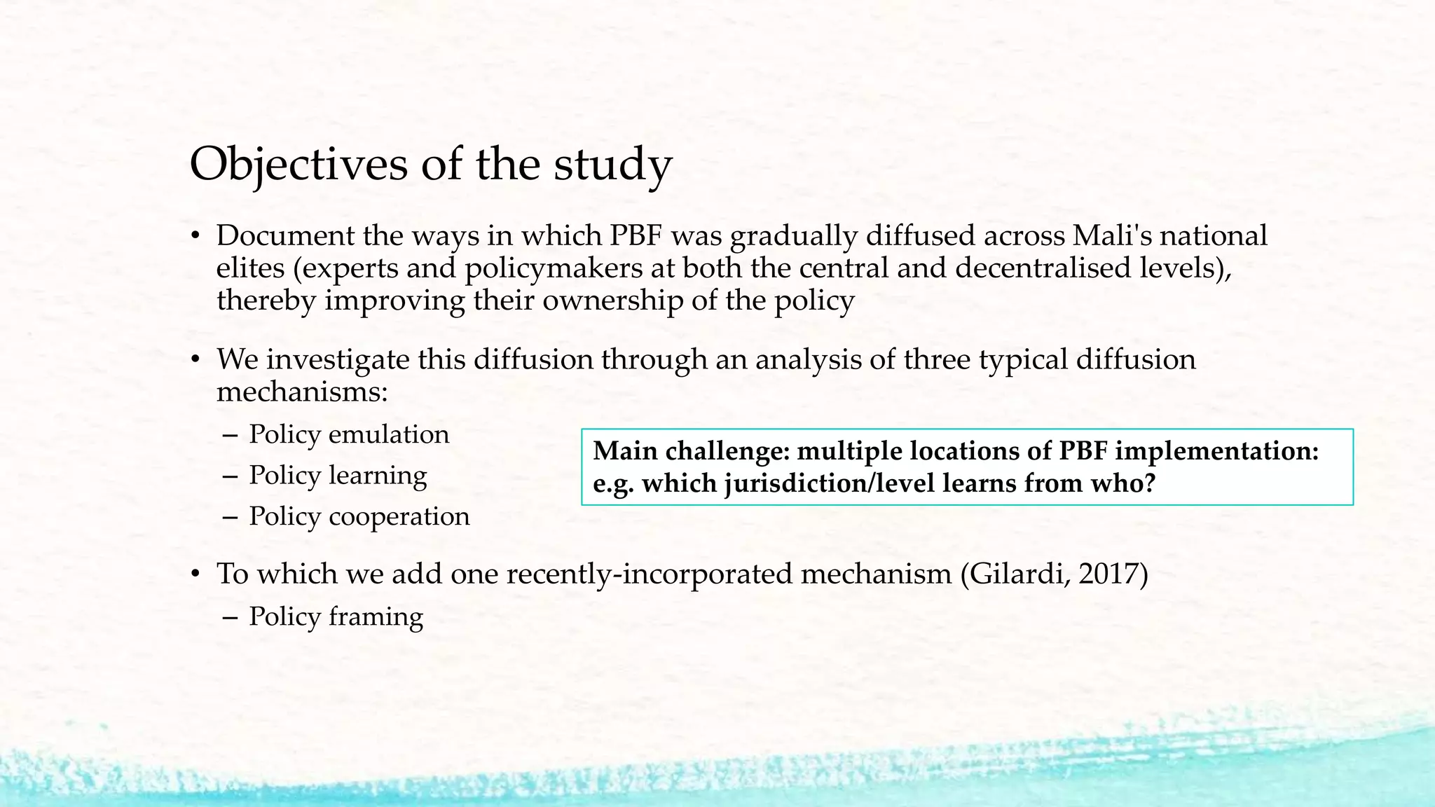 Objectives of the study
• Document the ways in which PBF was gradually diffused across Mali's national
elites (experts and policymakers at both the central and decentralised levels),
thereby improving their ownership of the policy
• We investigate this diffusion through an analysis of three typical diffusion
mechanisms:
– Policy emulation
– Policy learning
– Policy cooperation
• To which we add one recently-incorporated mechanism (Gilardi, 2017)
– Policy framing
Main challenge: multiple locations of PBF implementation:
e.g. which jurisdiction/level learns from who?
 