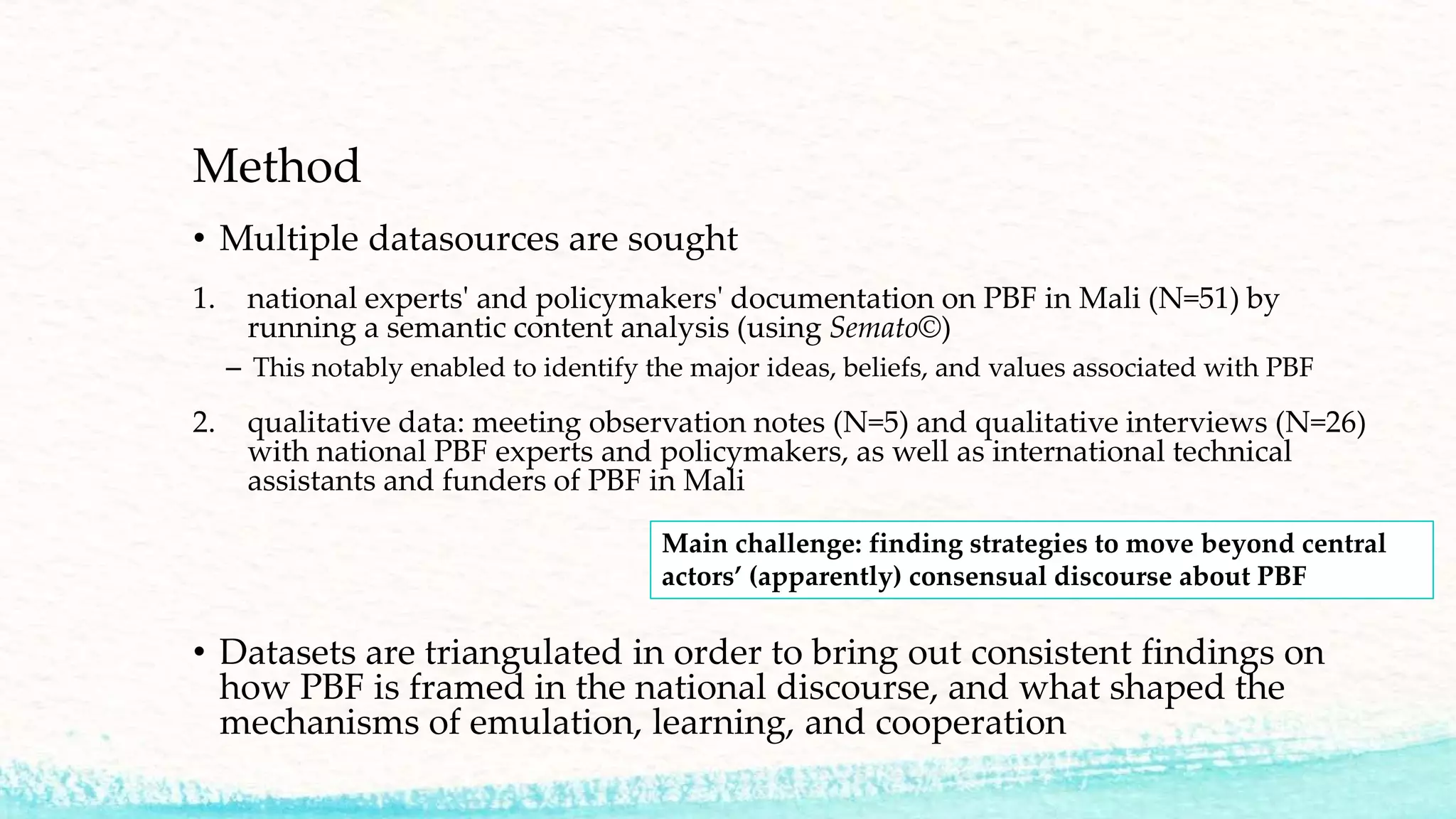 Method
• Multiple datasources are sought
1. national experts' and policymakers' documentation on PBF in Mali (N=51) by
running a semantic content analysis (using Semato©)
– This notably enabled to identify the major ideas, beliefs, and values associated with PBF
2. qualitative data: meeting observation notes (N=5) and qualitative interviews (N=26)
with national PBF experts and policymakers, as well as international technical
assistants and funders of PBF in Mali
• Datasets are triangulated in order to bring out consistent findings on
how PBF is framed in the national discourse, and what shaped the
mechanisms of emulation, learning, and cooperation
Main challenge: finding strategies to move beyond central
actors’ (apparently) consensual discourse about PBF
 