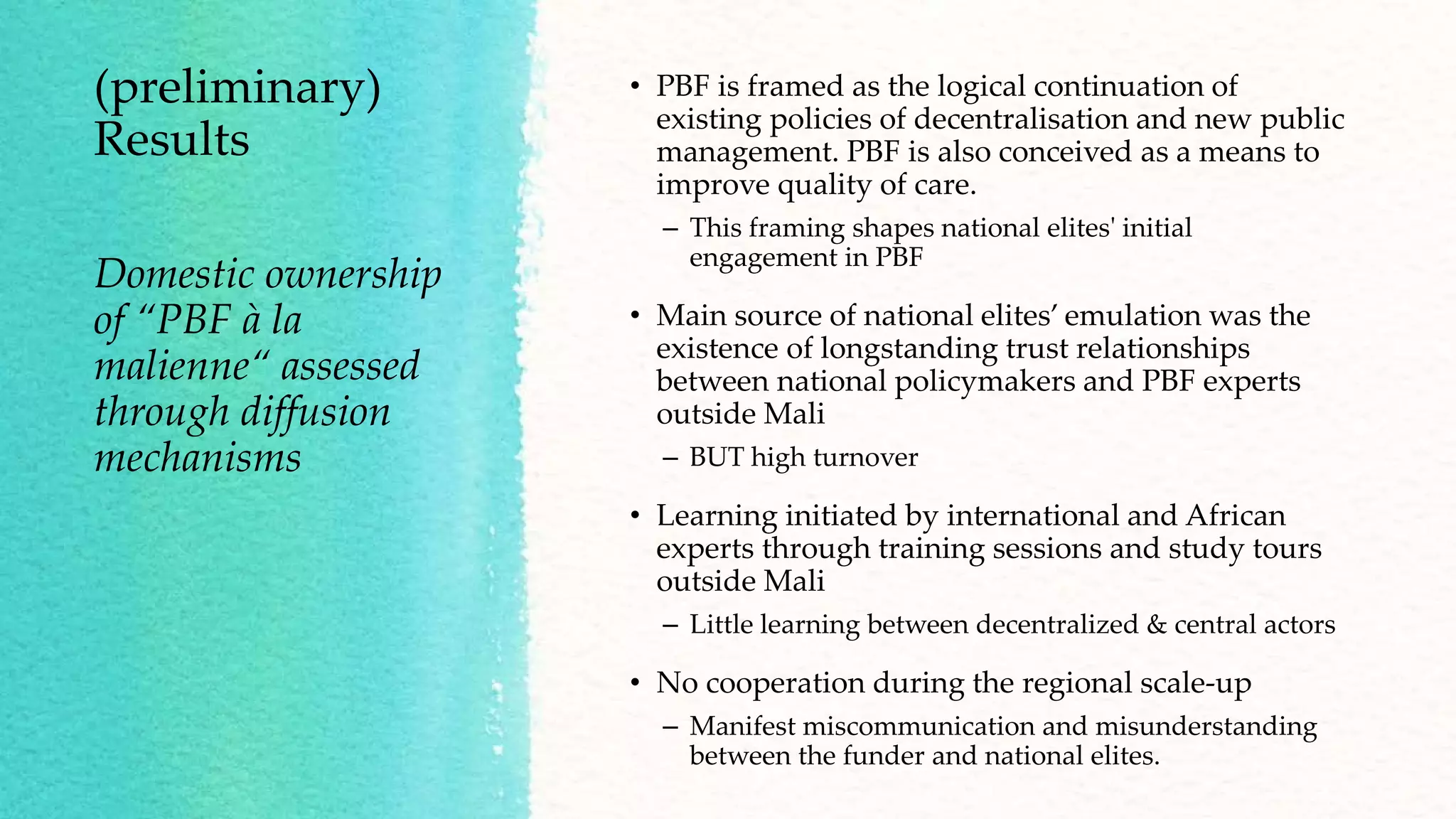 (preliminary)
Results
• PBF is framed as the logical continuation of
existing policies of decentralisation and new public
management. PBF is also conceived as a means to
improve quality of care.
– This framing shapes national elites' initial
engagement in PBF
• Main source of national elites’ emulation was the
existence of longstanding trust relationships
between national policymakers and PBF experts
outside Mali
– BUT high turnover
• Learning initiated by international and African
experts through training sessions and study tours
outside Mali
– Little learning between decentralized & central actors
• No cooperation during the regional scale-up
– Manifest miscommunication and misunderstanding
between the funder and national elites.
Domestic ownership
of “PBF à la
malienne“ assessed
through diffusion
mechanisms
 