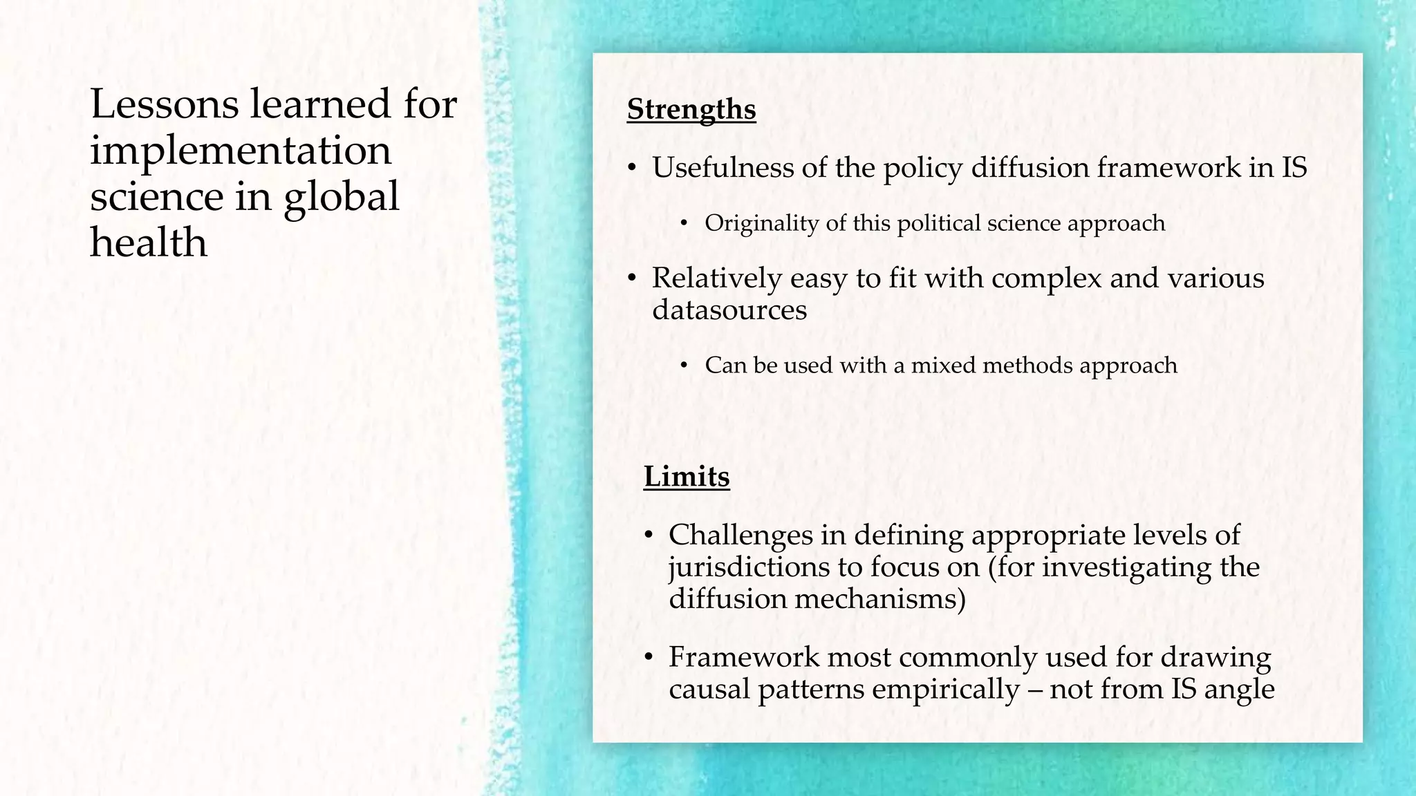 Lessons learned for
implementation
science in global
health
Strengths
• Usefulness of the policy diffusion framework in IS
• Originality of this political science approach
• Relatively easy to fit with complex and various
datasources
• Can be used with a mixed methods approach
Limits
• Challenges in defining appropriate levels of
jurisdictions to focus on (for investigating the
diffusion mechanisms)
• Framework most commonly used for drawing
causal patterns empirically – not from IS angle
 