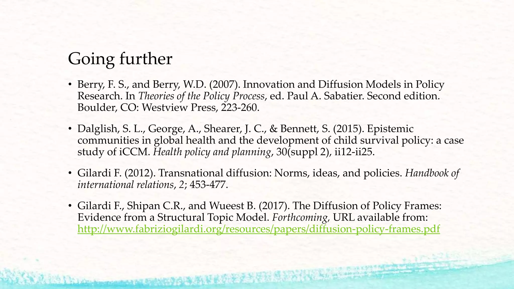 Going further
• Berry, F. S., and Berry, W.D. (2007). Innovation and Diffusion Models in Policy
Research. In Theories of the Policy Process, ed. Paul A. Sabatier. Second edition.
Boulder, CO: Westview Press, 223-260.
• Dalglish, S. L., George, A., Shearer, J. C., & Bennett, S. (2015). Epistemic
communities in global health and the development of child survival policy: a case
study of iCCM. Health policy and planning, 30(suppl 2), ii12-ii25.
• Gilardi F. (2012). Transnational diffusion: Norms, ideas, and policies. Handbook of
international relations, 2; 453-477.
• Gilardi F., Shipan C.R., and Wueest B. (2017). The Diffusion of Policy Frames:
Evidence from a Structural Topic Model. Forthcoming, URL available from:
http://www.fabriziogilardi.org/resources/papers/diffusion-policy-frames.pdf
 