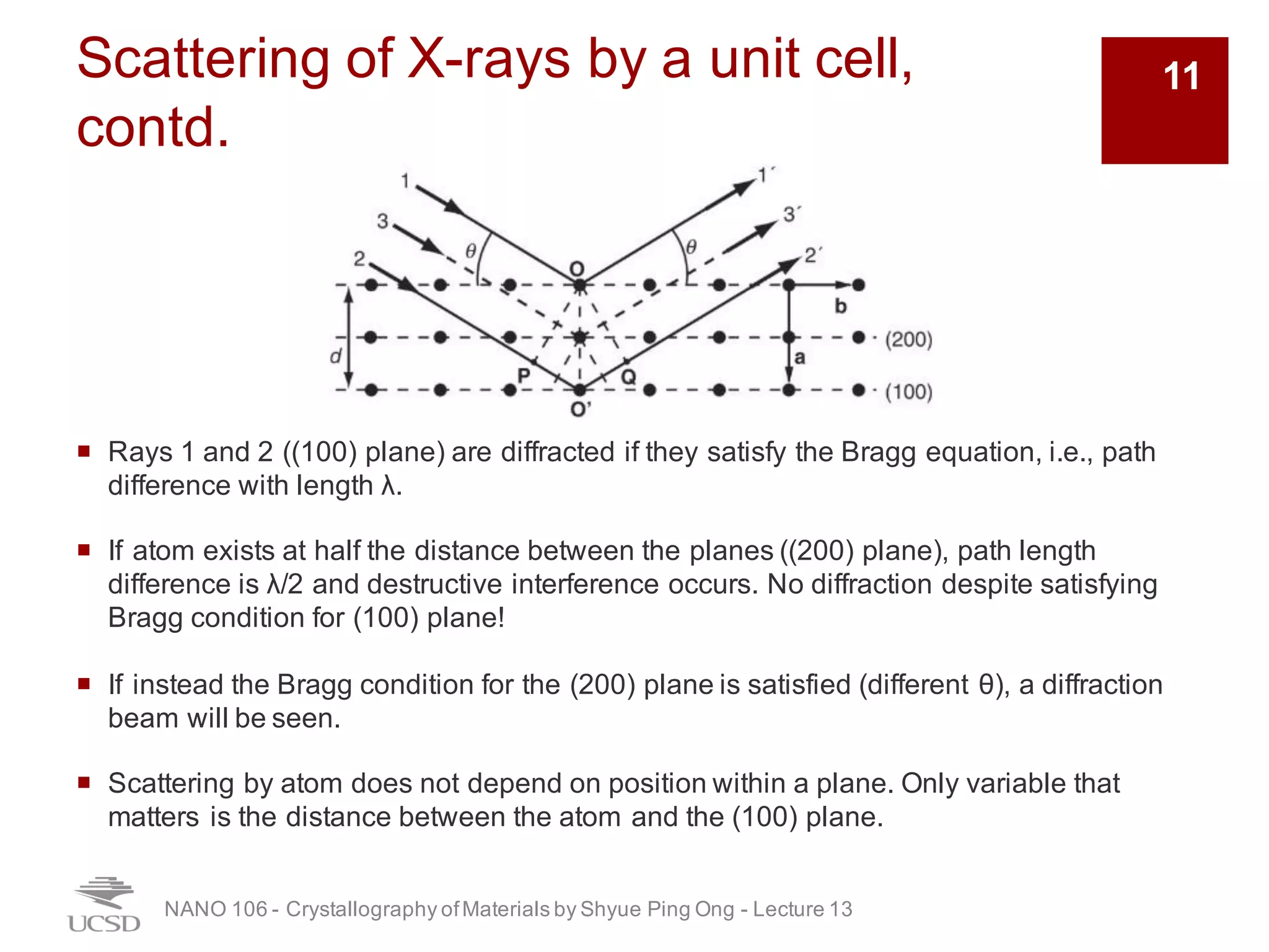 Scattering of X-rays by a unit cell,
contd.
¡ Rays 1 and 2 ((100) plane) are diffracted if they satisfy the Bragg equation, i.e., path
difference with length λ.
¡ If atom exists at half the distance between the planes ((200) plane), path length
difference is λ/2 and destructive interference occurs. No diffraction despite satisfying
Bragg condition for (100) plane!
¡ If instead the Bragg condition for the (200) plane is satisfied (different θ), a diffraction
beam will be seen.
¡ Scattering by atom does not depend on position within a plane. Only variable that
matters is the distance between the atom and the (100) plane.
NANO 106 - Crystallography ofMaterials by Shyue Ping Ong - Lecture 12
11
 
