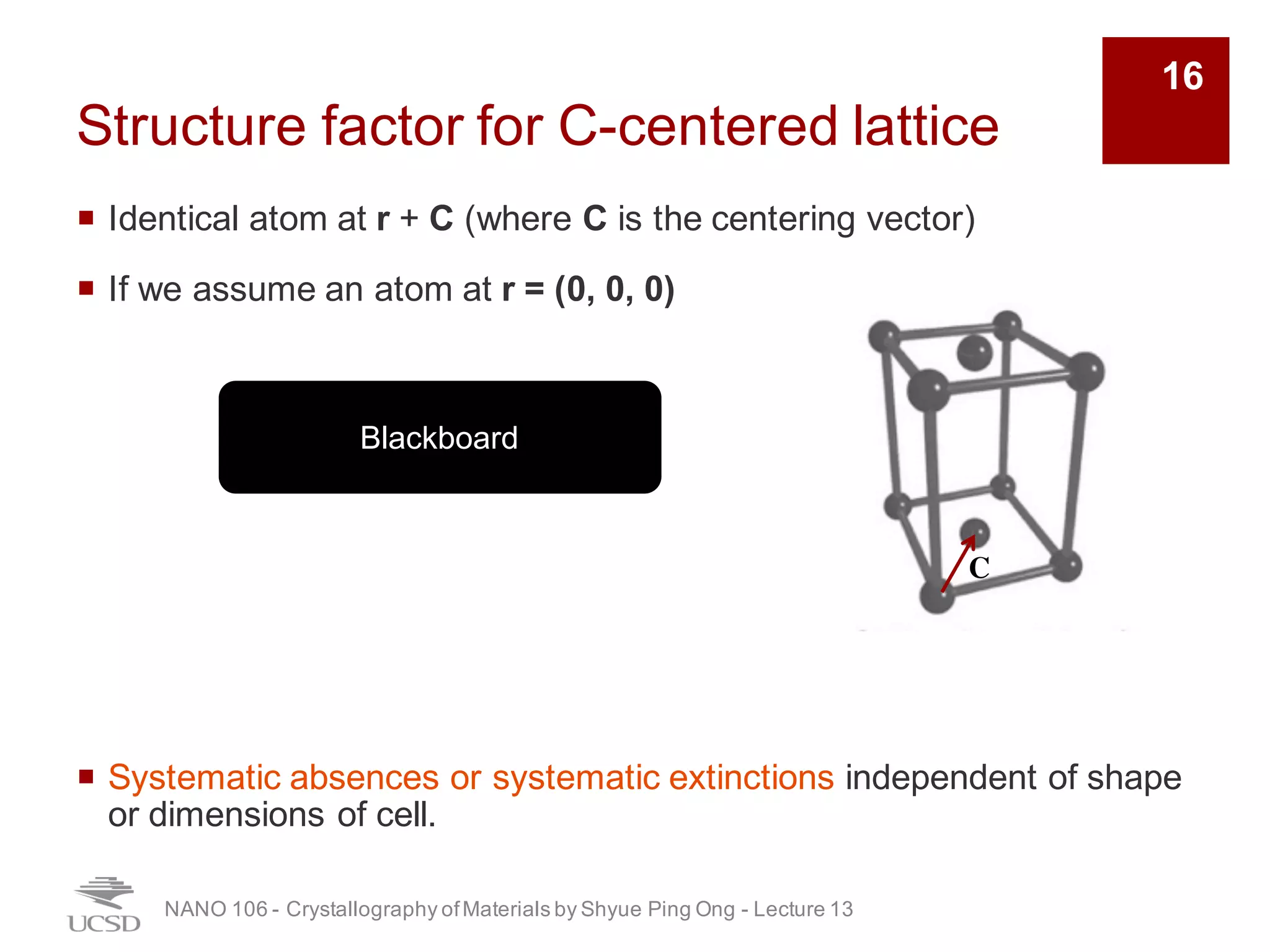 Structure factor for C-centered lattice
¡ Identical atom at r + C (where C is the centering vector)
¡ If we assume an atom at r = (0, 0, 0)
¡ Systematic absences or systematic extinctions independent of shape
or dimensions of cell.
NANO 106 - Crystallography ofMaterials by Shyue Ping Ong - Lecture 12
C
Blackboard
16
 