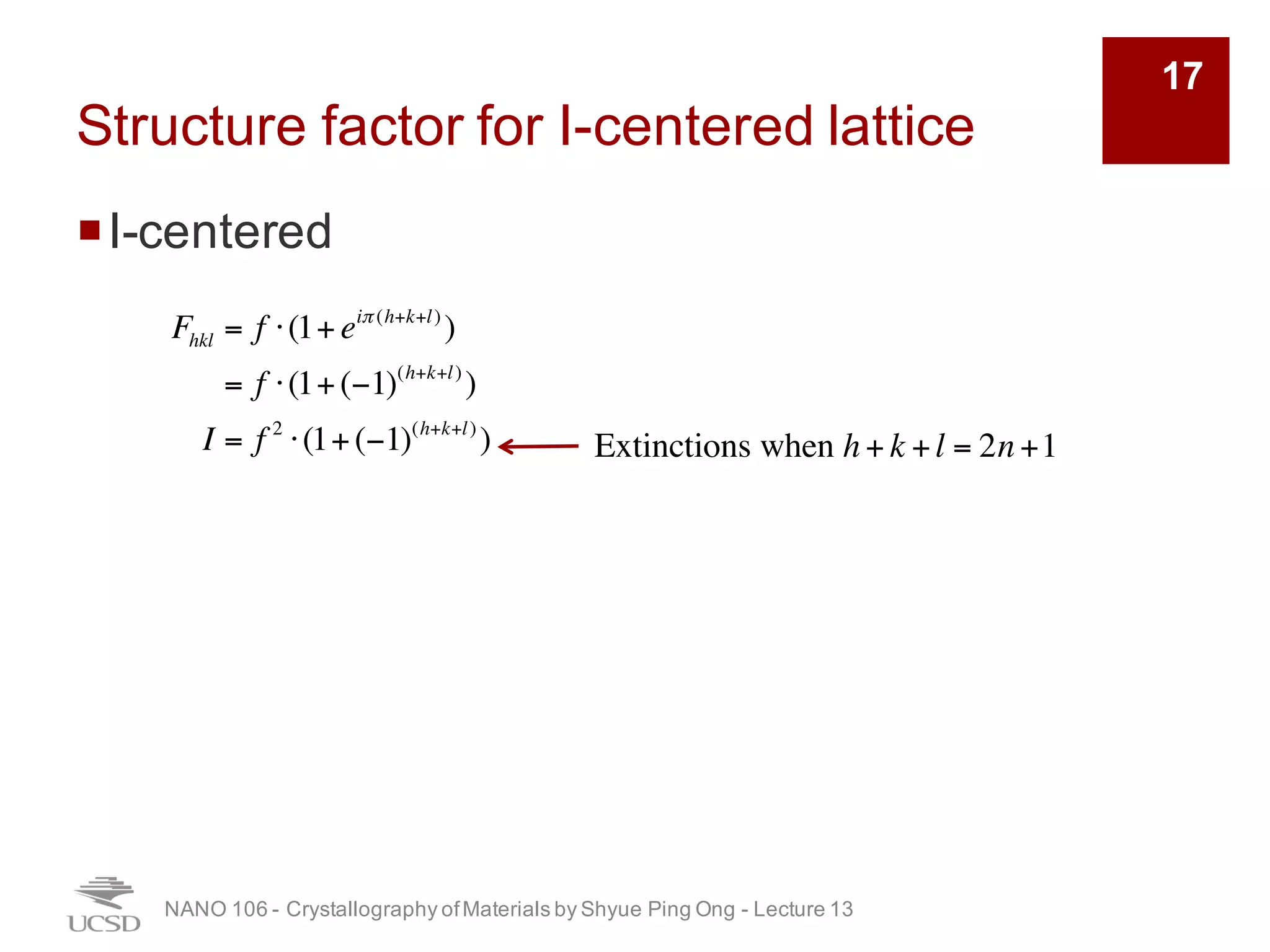 Structure factor for I-centered lattice
¡I-centered
NANO 106 - Crystallography ofMaterials by Shyue Ping Ong - Lecture 12
17
Fhkl = f ⋅ 1+ eiπ (h+k+l)
( )
= f ⋅ 1+ (−1)h+k+l
( )
I = f 2
⋅ 1+ (−1)h+k+l
( )
2
Extinction when h + k + l = 2n + 1
 