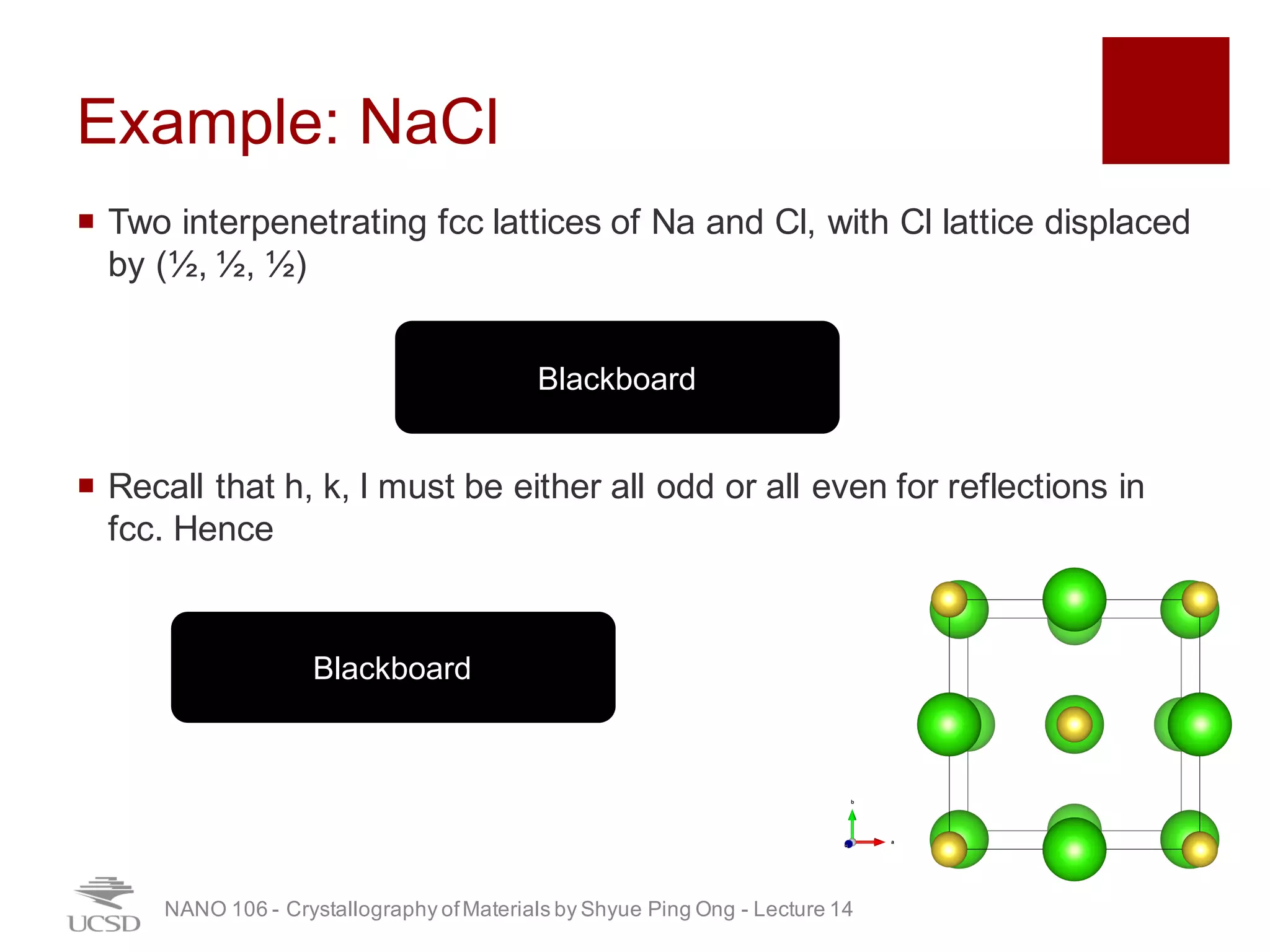 Example: NaCl
¡ Two interpenetrating fcc lattices of Na and Cl, with Cl lattice displaced
by (½, ½, ½)
¡ Recall that h, k, l must be either all odd or all even for reflections in
fcc. Hence
NANO 106 - Crystallography ofMaterials by Shyue Ping Ong - Lecture 12
Blackboard
Blackboard
26
 