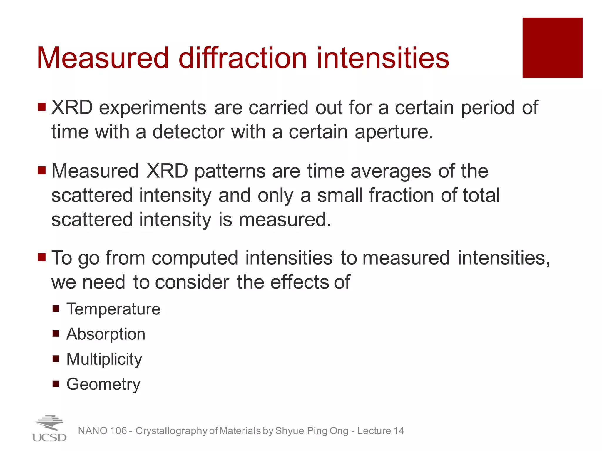 Measured diffraction intensities
¡ XRD experiments are carried out for a certain period of
time with a detector with a certain aperture.
¡ Measured XRD patterns are time averages of the
scattered intensity and only a small fraction of total
scattered intensity is measured.
¡ To go from computed intensities to measured intensities,
we need to consider the effects of
¡ Temperature
¡ Absorption
¡ Multiplicity
¡ Geometry
NANO 106 - Crystallography ofMaterials by Shyue Ping Ong - Lecture 12
27
 