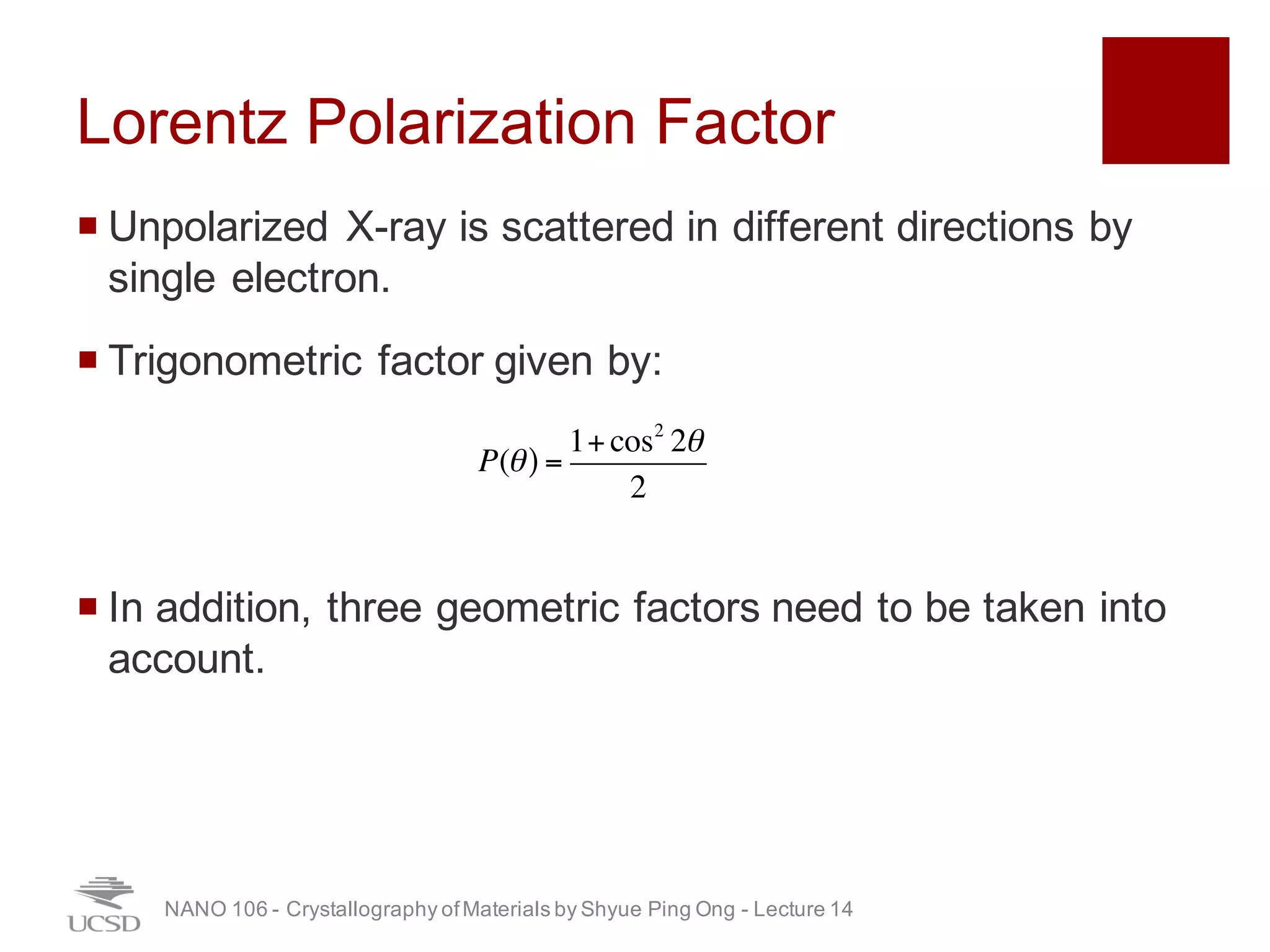 Lorentz Polarization Factor
¡ Unpolarized X-ray is scattered in different directions by
single electron.
¡ Trigonometric factor given by:
¡ In addition, three geometric factors need to be taken into
account.
NANO 106 - Crystallography ofMaterials by Shyue Ping Ong - Lecture 12
P(θ) =
1+cos2
2θ
2
31
 