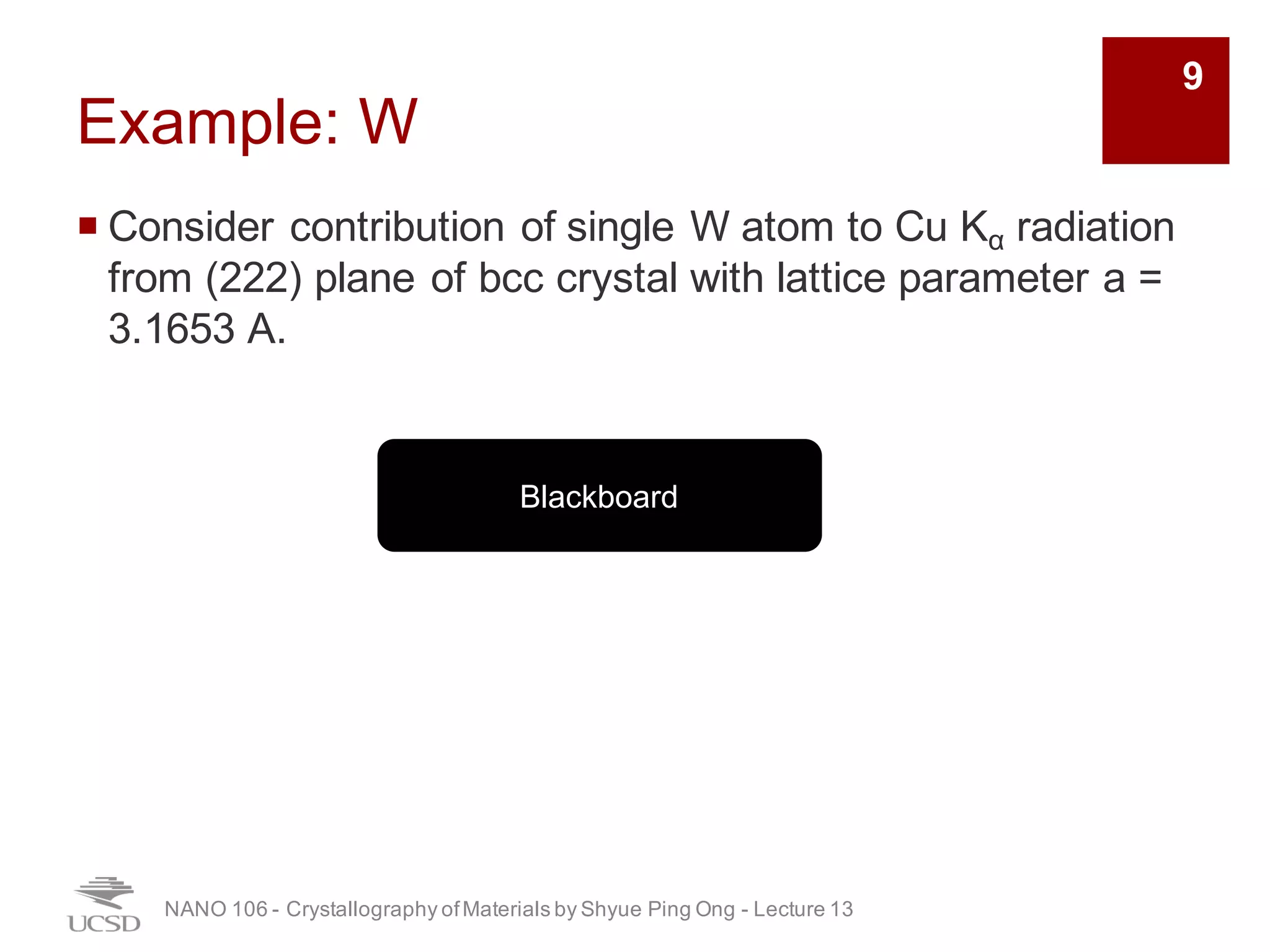 Example: W
¡ Consider contribution of single W atom to Cu Kα radiation
from (222) plane of bcc crystal with lattice parameter a =
3.1653 A.
NANO 106 - Crystallography ofMaterials by Shyue Ping Ong - Lecture 12
Blackboard
9
 