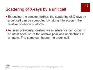 Scattering of X-rays by a unit cell
¡ Extending the concept further, the scattering of X-rays by
a unit cell can be computed by taking into account the
relative positions of atoms.
¡ As seen previously, destructive interference can occur in
an atom because of the relative positions of electrons in
an atom. The same can happen in a unit cell.
NANO 106 - Crystallography ofMaterials by Shyue Ping Ong - Lecture 12
10
 