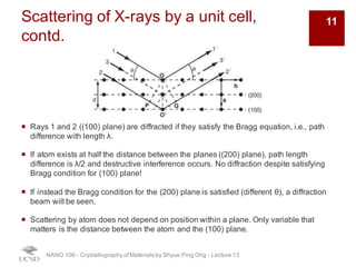 Scattering of X-rays by a unit cell,
contd.
¡ Rays 1 and 2 ((100) plane) are diffracted if they satisfy the Bragg equation, i.e., path
difference with length λ.
¡ If atom exists at half the distance between the planes ((200) plane), path length
difference is λ/2 and destructive interference occurs. No diffraction despite satisfying
Bragg condition for (100) plane!
¡ If instead the Bragg condition for the (200) plane is satisfied (different θ), a diffraction
beam will be seen.
¡ Scattering by atom does not depend on position within a plane. Only variable that
matters is the distance between the atom and the (100) plane.
NANO 106 - Crystallography ofMaterials by Shyue Ping Ong - Lecture 12
11
 