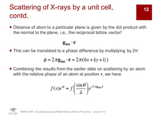 Scattering of X-rays by a unit cell,
contd.
¡ Distance of atom to a particular plane is given by the dot product with
the normal to the plane, i.e., the reciprocal lattice vector!
¡ This can be translated to a phase difference by multiplying by 2π
¡ Combining the results from the earlier slide on scattering by an atom
with the relative phase of an atom at position r, we have
NANO 106 - Crystallography ofMaterials by Shyue Ping Ong - Lecture 12
ghkl ⋅r
φ = 2πghkl ⋅r = 2π(hx + ky+lz)
f (s)eiφ
= f
sinθ
λ
!
"
#
$
%
&ei2πghkl⋅r
12
 