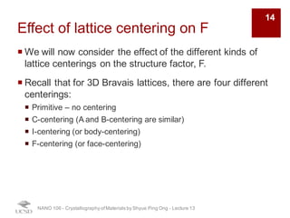 Effect of lattice centering on F
¡ We will now consider the effect of the different kinds of
lattice centerings on the structure factor, F.
¡ Recall that for 3D Bravais lattices, there are four different
centerings:
¡ Primitive – no centering
¡ C-centering (A and B-centering are similar)
¡ I-centering (or body-centering)
¡ F-centering (or face-centering)
NANO 106 - Crystallography ofMaterials by Shyue Ping Ong - Lecture 12
14
 
