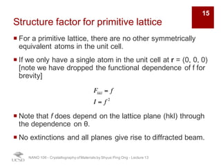 Structure factor for primitive lattice
¡ For a primitive lattice, there are no other symmetrically
equivalent atoms in the unit cell.
¡ If we only have a single atom in the unit cell at r = (0, 0, 0)
[note we have dropped the functional dependence of f for
brevity]
¡ Note that f does depend on the lattice plane (hkl) through
the dependence on θ.
¡ No extinctions and all planes give rise to diffracted beam.
NANO 106 - Crystallography ofMaterials by Shyue Ping Ong - Lecture 12
Fhkl = f
I = f 2
15
 