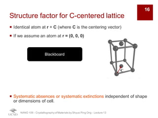 Structure factor for C-centered lattice
¡ Identical atom at r + C (where C is the centering vector)
¡ If we assume an atom at r = (0, 0, 0)
¡ Systematic absences or systematic extinctions independent of shape
or dimensions of cell.
NANO 106 - Crystallography ofMaterials by Shyue Ping Ong - Lecture 12
C
Blackboard
16
 